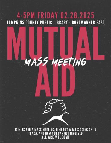 A poster with a black background, and red and white text. There is an outline showing two people clasping hands. The text reads: Mutual Aid Mass Meeting. 4-5pm Friday 02.28.2025. Tompkins County Public Library - BorgWarner East. Join us for a mass meeting, find out what's going on in Ithaca, and how you can get involved! All are welcome.